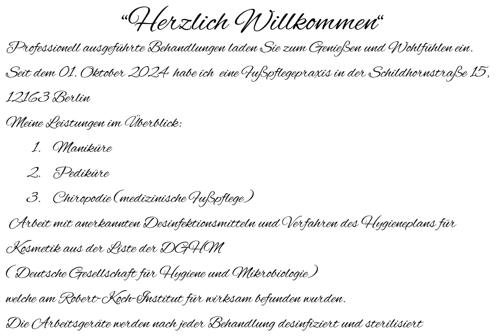 “Herzlich Willkommen“ Professionell ausgeführte Behandlungen laden Sie zum Genießen und Wohlfühlen ein. Seit dem 01. Oktober 2024  habe ich  eine Fußpflegepraxis in der Schildhornstraße 15,  12163 Berlin Meine Leistungen im Überblick: 	1.	Maniküre 	2.	Pediküre 	3.	Chiropodie (medizinische Fußpflege)  Arbeit mit anerkannten Desinfektionsmitteln und Verfahren des Hygieneplans für Kosmetik aus der Liste der DGHM ( Deutsche Gesellschaft für Hygiene und Mikrobiologie)  welche am Robert-Koch-Institut für wirksam befunden wurden. Die Arbeitsgeräte werden nach jeder Behandlung desinfiziert und sterilisiert