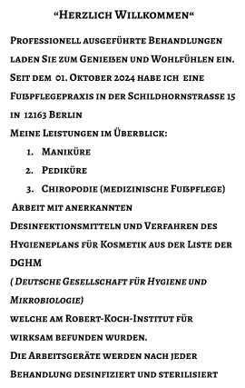 “Herzlich Willkommen“  Professionell ausgeführte Behandlungen laden Sie zum Genießen und Wohlfühlen ein. Seit dem  01. Oktober 2024 habe ich  eine Fußpflegepraxis in der Schildhornstrasse 15 in  12163 Berlin Meine Leistungen im Überblick: 	1.	Maniküre 	2.	Pediküre 	3.	Chiropodie (medizinische Fußpflege)  Arbeit mit anerkannten Desinfektionsmitteln und Verfahren des Hygieneplans für Kosmetik aus der Liste der DGHM ( Deutsche Gesellschaft für Hygiene und Mikrobiologie)  welche am Robert-Koch-Institut für wirksam befunden wurden. Die Arbeitsgeräte werden nach jeder Behandlung desinfiziert und sterilisiert